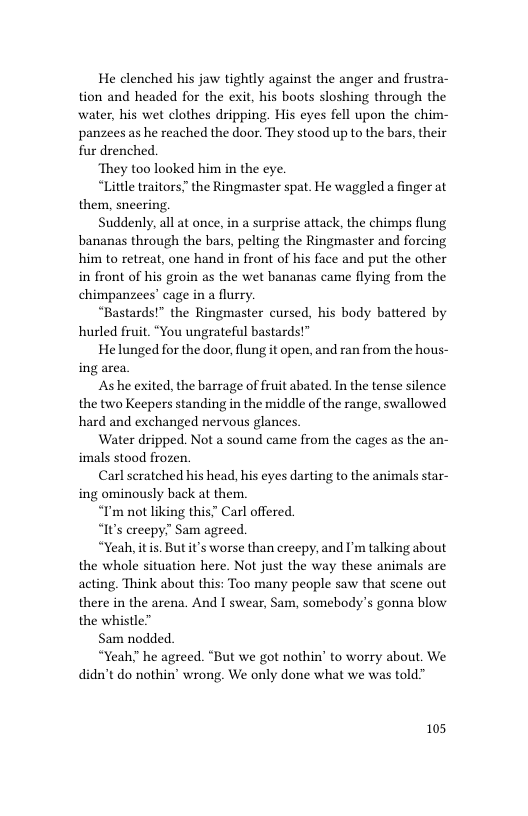 He clenched his jaw tightly against the anger and frustra- tion and headed for the exit, his boots sloshing through the water, his wet clothes dripping. His eyes fell upon the chim- panzees as he reached the door. They stood up to the bars, their fur drenched.  ‘They too looked him in the eye.  “Little traitors” the Ringmaster spat. He waggled a finger at them, sneering.  Suddenly, all at once, in a surprise attack, the chimps flung bananas through the bars, pelting the Ringmaster and forcing him to retreat, one hand in front of his face and put the other in front of his groin as the wet bananas came flying from the chimpanzees’ cage in a flurry.  “Bastards!” the Ringmaster cursed, his body battered by hurled fruit. “You ungrateful bastards!™  He lunged for the door, flung it open, and ran from the hous- ing area  Ashe exited, the barrage of fruit abated. In the tense silence the two Keepers standing in the middle of the range, swallowed hard and exchanged nervous glances  Water dripped. Not a sound came from the cages as the an- imals stood frozen.  Carl scratched his head, his eyes darting to the animals star- ing ominously back at them.  “I’m not liking this’ Carl offered.  “It’s creepy. Sam agreed.  “Yeah, itis. But it’s worse than creepy, and I’m talking about the whole situation here. Not just the way these animals are acting. Think about this: Too many people saw that scene out there in the arena. And I swear, Sam, somebody’s gonna blow the whistle”  Sam nodded.  “Yeah he agreed. “But we got nothin’ to worry about. We didn’t do nothin’ wrong. We only done what we was told™  105 